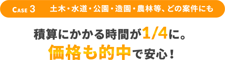 Case3 土木・水道・公園・造園・農林等、どの案件にも 積算にかかる時間が1/4に。価格も的中で安心！