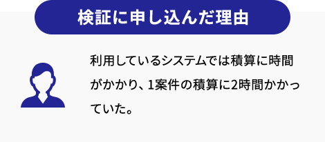 検証に申し込んだ理由 利用しているシステムでは積算に時間がかかり、1案件の積算に2時間かかっていた。