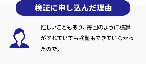 検証に申し込んだ理由 忙しいこともあり、毎回のように積算がずれていても検証もできていなかったので。