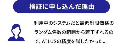 検証に申し込んだ理由 利用中のシステムだと最低制限価格のランダム係数の範囲から若干ずれるので、ATLUSの精度を試したかった。