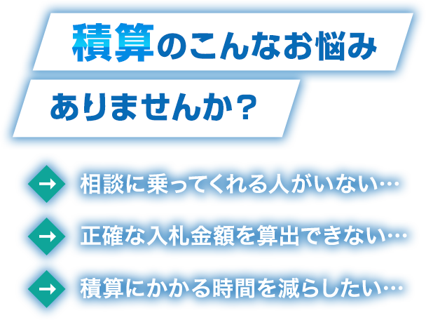 積算のこんなお悩みありませんか？　相談に乗ってくれる人がいない… 正確な入札金額を算出できない… 積算にかかる時間を減らしたい…